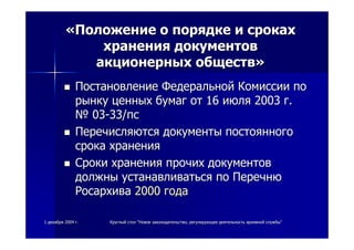 11 декабрядекабря 20042004 гг.. КруглыйКруглый столстол ""НовоеНовое законодательствозаконодательство,, регулирующеерегулирующее деятельностьдеятельность архивнойархивной службыслужбы""
««ПоложениеПоложение оо порядкепорядке ии срокахсроках
храненияхранения документовдокументов
акционерныхакционерных обществобществ»»
ПостановлениеПостановление ФедеральнойФедеральной КомиссииКомиссии попо
рынкурынку ценныхценных бумагбумаг отот 1616 июляиюля 20032003 гг..
№№ 0303--33/33/пспс
ПеречисляютсяПеречисляются документыдокументы постоянногопостоянного
срокасрока храненияхранения
СрокиСроки храненияхранения прочихпрочих документовдокументов
должныдолжны устанавливатьсяустанавливаться попо ПеречнюПеречню
РосархиваРосархива 20002000 годагода
 