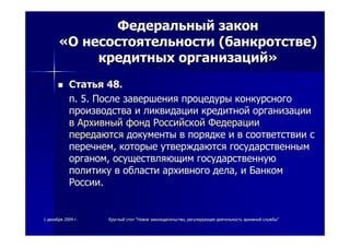 11 декабрядекабря 20042004 гг.. КруглыйКруглый столстол ""НовоеНовое законодательствозаконодательство,, регулирующеерегулирующее деятельностьдеятельность архивнойархивной службыслужбы""
ФедеральныйФедеральный законзакон
««ОО несостоятельностинесостоятельности ((банкротствебанкротстве))
кредитныхкредитных организацийорганизаций»»
СтатьяСтатья 48.48.
пп. 5.. 5. ПослеПосле завершениязавершения процедурыпроцедуры конкурсногоконкурсного
производствапроизводства ии ликвидацииликвидации кредитнойкредитной организацииорганизации
вв АрхивныйАрхивный фондфонд РоссийскойРоссийской ФедерацииФедерации
передаютсяпередаются документыдокументы вв порядкепорядке ии вв соответствиисоответствии сс
перечнемперечнем,, которыекоторые утверждаютсяутверждаются государственнымгосударственным
органоморганом,, осуществляющимосуществляющим государственнуюгосударственную
политикуполитику вв областиобласти архивногоархивного деладела,, ии БанкомБанком
РоссииРоссии..
 