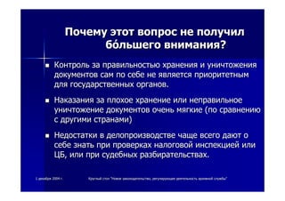 11 декабрядекабря 20042004 гг.. КруглыйКруглый столстол ""НовоеНовое законодательствозаконодательство,, регулирующеерегулирующее деятельностьдеятельность архивнойархивной службыслужбы""
ПочемуПочему этотэтот вопросвопрос нене получилполучил
ббóóльшегольшего вниманиявнимания??
КонтрольКонтроль заза правильностьюправильностью храненияхранения ии уничтоженияуничтожения
документовдокументов самсам попо себесебе нене являетсяявляется приоритетнымприоритетным
длядля государственныхгосударственных органоворганов..
НаказанияНаказания заза плохоеплохое хранениехранение илиили неправильноенеправильное
уничтожениеуничтожение документовдокументов оченьочень мягкиемягкие ((попо сравнениюсравнению
сс другимидругими странамистранами))
НедостаткиНедостатки вв делопроизводстведелопроизводстве чащечаще всеговсего даютдают оо
себесебе знатьзнать припри проверкахпроверках налоговойналоговой инспекциейинспекцией илиили
ЦБЦБ,, илиили припри судебныхсудебных разбирательствахразбирательствах..
 