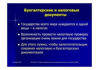 11 декабрядекабря 20042004 гг.. КруглыйКруглый столстол ""НовоеНовое законодательствозаконодательство,, регулирующеерегулирующее деятельностьдеятельность архивнойархивной службыслужбы""
БухгалтерскиеБухгалтерские ии налоговыеналоговые
документыдокументы
ГосударстваГосударства всеговсего мирамира нуждаютсянуждаются вв однойодной
вещивещи –– вв налогахналогах
ВозможностьВозможность провестипровести налоговуюналоговую проверкупроверку
организацииорганизации оченьочень важнаважна длядля государствагосударства
ДляДля этогоэтого нужнонужно,, чтобычтобы налогоплательщикналогоплательщик
сохранялсохранял налоговуюналоговую ии бухгалтерскуюбухгалтерскую
документациюдокументацию
 