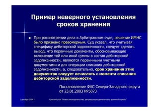 11 декабрядекабря 20042004 гг.. КруглыйКруглый столстол ""НовоеНовое законодательствозаконодательство,, регулирующеерегулирующее деятельностьдеятельность архивнойархивной службыслужбы""
ПримерПример неверногоневерного установленияустановления
сроковсроков храненияхранения
ПриПри рассмотрениирассмотрении деладела вв АрбитражномАрбитражном судесуде,, решениерешение ИМНСИМНС
былобыло признанопризнано правомернымправомерным.. СудСуд указалуказал,, чточто учитываяучитывая
спецификуспецифику дебиторскойдебиторской задолженностизадолженности,, следуетследует сделатьсделать
выводвывод,, чточто первичныепервичные документыдокументы,, обосновывающиеобосновывающие
включениевключение тойтой илиили инойиной суммысуммы вв составсостав дебиторскойдебиторской
задолженностизадолженности,, являютсяявляются первичнымипервичными учетнымиучетными
документамидокументами ии длядля операцииоперации списаниясписания дебиторскойдебиторской
задолженностизадолженности,, аа,, следовательноследовательно,, сроксрок храненияхранения этихэтих
документовдокументов следуетследует исчислятьисчислять сс моментамомента списаниясписания
дебиторскойдебиторской задолженностизадолженности..
ПостановлениеПостановление ФАСФАС СевероСеверо--ЗападногоЗападного округаокруга
отот 23.01.200323.01.2003 №№50735073
 