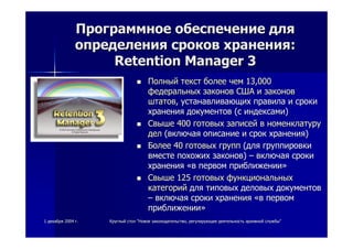 11 декабрядекабря 20042004 гг.. КруглыйКруглый столстол ""НовоеНовое законодательствозаконодательство,, регулирующеерегулирующее деятельностьдеятельность архивнойархивной службыслужбы""
ПрограммноеПрограммное обеспечениеобеспечение длядля
определенияопределения сроковсроков храненияхранения::
Retention Manager 3Retention Manager 3
ПолныйПолный тексттекст болееболее чемчем 13,00013,000
федеральныхфедеральных законовзаконов СШАСША ии законовзаконов
штатовштатов,, устанавливающихустанавливающих правилаправила ии срокисроки
храненияхранения документовдокументов ((сс индексамииндексами))
СвышеСвыше 400400 готовыхготовых записейзаписей вв номенклатуруноменклатуру
делдел ((включаявключая описаниеописание ии сроксрок храненияхранения))
БолееБолее 4040 готовыхготовых группгрупп ((длядля группировкигруппировки
вместевместе похожихпохожих законовзаконов)) –– включаявключая срокисроки
храненияхранения ««вв первомпервом приближенииприближении»»
СвышеСвыше 125125 готовыхготовых функциональныхфункциональных
категорийкатегорий длядля типовыхтиповых деловыхделовых документовдокументов
–– включаявключая срокисроки храненияхранения ««вв первомпервом
приближенииприближении»»
 