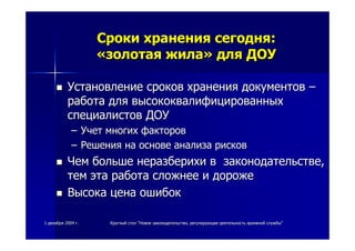 11 декабрядекабря 20042004 гг.. КруглыйКруглый столстол ""НовоеНовое законодательствозаконодательство,, регулирующеерегулирующее деятельностьдеятельность архивнойархивной службыслужбы""
СрокиСроки храненияхранения сегоднясегодня::
««золотаязолотая жилажила»» длядля ДОУДОУ
УстановлениеУстановление сроковсроков храненияхранения документовдокументов ––
работаработа длядля высококвалифицированныхвысококвалифицированных
специалистовспециалистов ДОУДОУ
–– УчетУчет многихмногих факторовфакторов
–– РешенияРешения нана основеоснове анализаанализа рисковрисков
ЧемЧем большебольше неразберихинеразберихи вв законодательствезаконодательстве,,
темтем этаэта работаработа сложнеесложнее ии дорожедороже
ВысокаВысока ценацена ошибокошибок
 