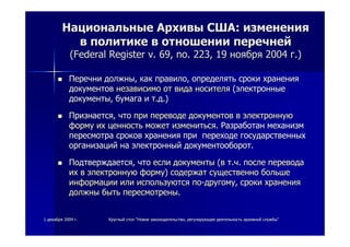 11 декабрядекабря 20042004 гг.. КруглыйКруглый столстол ""НовоеНовое законодательствозаконодательство,, регулирующеерегулирующее деятельностьдеятельность архивнойархивной службыслужбы""
НациональныеНациональные АрхивыАрхивы СШАСША:: измененияизменения
вв политикеполитике вв отношенииотношении перечнейперечней
((Federal Register v. 69, no. 223,Federal Register v. 69, no. 223, 1919 ноябряноября 20042004 гг.).)
ПеречниПеречни должныдолжны,, каккак правилоправило,, определятьопределять срокисроки храненияхранения
документовдокументов независимонезависимо отот видавида носителяносителя ((электронныеэлектронные
документыдокументы,, бумагабумага ии тт..дд.).)
ПризнаетсяПризнается,, чточто припри переводепереводе документовдокументов вв электроннуюэлектронную
формуформу ихих ценностьценность можетможет изменитьсяизмениться.. РазработанРазработан механизммеханизм
пересмотрапересмотра сроковсроков храненияхранения припри переходепереходе государственныхгосударственных
организацийорганизаций нана электронныйэлектронный документооборотдокументооборот..
ПодтверждаетсяПодтверждается,, чточто еслиесли документыдокументы ((вв тт..чч.. послепосле переводаперевода
ихих вв электроннуюэлектронную формуформу)) содержатсодержат существенносущественно большебольше
информацииинформации илиили используютсяиспользуются попо--другомудругому,, срокисроки храненияхранения
должныдолжны бытьбыть пересмотреныпересмотрены..
 