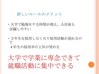 新しいルールのメリット
・大学で勉強をする時間が増え、入社後も
活躍しやすい
・３年生を採用しなくなり採用活動が遅れるの
で
４年生の採用率の上昇が望める
大学で学業に専念できて
就職活動に集中できる
 