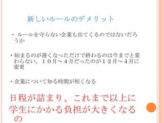 新しいルールのデメリット
・ ルールを守らない企業も出てくるのではないだろ
うか
・始まるのが遅くなっただけで終わるのは今までと変
わらない。１０月～４月だったのが１２月～４月に
変更
・企業について知る時間が短くなる
日程が詰まり、これまで以上に
学生にかかる負担が大きくなる
の
 