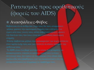  Ανασφάλειες-Φόβος
Φοβούνται ότι οι άνθρωποι γύρω τους θα τους απορρίψουν
µήπως χάσουν την οικονομική στήριξη που ενδέχεται να
έχουν από τους γονείς τους, αλλά φοβούνται μήπως χάσουν
την δουλεία τους που ίσως είναι και η μοναδική οικονομική
στήριξη.
Επίσης φοβούνται μήπως τους κατακρίνουν για τυχόν αλλαγές
στον τρόπο ζωής τους και για επιλογές οι οποίες αφορούν την
ασθένεια τους.
Tο AIDS είναι ένα βαρύ μυστικό το οποίο δεν μπορούνε να
ανακοινώσουνε εύκολα σε κάποια σχέση τους ή στους
συγγενείς τους. ∆εν ζούνε σε έναν κόσμο στον οποίο όλοι
αμέσως θα τους βοηθήσουν, είτε να ανακοινώσουν είτε να
αντιμετωπίσουνε με ψυχραιμία το πρόβλημα τους.
 