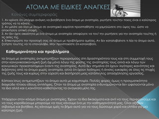 1. Αν κρίνετε ότι υπάρχει ανάγκη να βοηθήσετε ένα άτομο με αναπηρία, ρωτήστε τον/την ποιος είναι ο καλύτερος
τρόπος να το κάνετε.
2. Αν μιλάτε για λίγο με άτομο σε αναπηρικό καρότσι προσπαθήστε να χαμηλώσετε στο ύψος του, ώστε να
αποκτήσετε οπτική επαφή.
3. Αν δεν έχετε οικειότητα με ένα άτομο με αναπηρία αποφύγετε να τον/ την ρωτήσετε για την αναπηρία του/της ή
τις αιτίες της.
4. Επικεντρώστε την προσοχή σας σε άτομο με προβλήματα ομιλίας. Αν δεν καταλαβαίνετε τι λέει το άτομο αυτό,
ζητήστε του/της να το επαναλάβει. Μην προσποιείστε ότι καταλάβατε.
Καθημερινότητα και προβλήματα
Tα άτομα με αναπηρίες αντιμετωπίζουν περιορισμούς στη δραστηριότητα τους και στη συμμετοχή τους
στην κοινωνικοοικονομική ζωή όχι μόνο λόγω της φύσης της αναπηρίας τους αλλά και λόγω των
κοινωνικών προκαταλήψεων έναντι της αναπηρίας. Αυτό δεν σημαίνει ότι έχουν λιγότερες ικανότητες και
δεξιότητες από τα άτομα χωρίς αναπηρία, αλλά ότι έχουν λιγότερες ή άνισες ευκαιρίες σε όλες τις πτυχές
της ζωής τους και κυρίως στην εύρεση και διατήρηση μιας κατάλληλης απασχόλησης-εργασίας.
Κάποιοι ίσως αντιμετωπίζουν τα άτομα αυτά με καχυποψία. Πολλές φορές όμως η πραγματικότητα
διαψεύδει τέτοιου είδους αντιλήψεις. Όταν τα άτομα με αναπηρία ενδυναμώνονται δεν ωφελούνται μόνο
τα ίδια αλλά και η κοινότητα καθιστώντας τα αναγκαία μέλη της.
Τπάρχουν στον κόσμο άτομα με αναπηρίες. Έχουν τα ίδια δικαιώματα και αντί να τους περιφρονούμε και
να τους κοροϊδεύουμε μπορούμε να τους κάνουμε ένα με την καθημερινότητά μας. Όλοι αξίζουν
σεβασμό και βοήθεια. Ας κάνουμε εμείς το βήμα αυτό για να τους δώσουμε χαρά και ελπίδα για μια
καλύτερη ζωή.
 