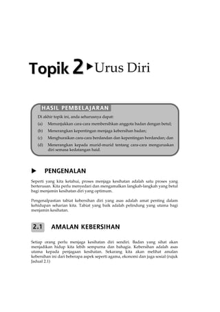 PENGENALAN
Seperti yang kita ketahui, proses menjaga kesihatan adalah satu proses yang
berterusan. Kita perlu menyedari dan mengamalkan langkah-langkah yang betul
bagi menjamin kesihatan diri yang optimum.
Pengenalpastian tabiat kebersihan diri yang asas adalah amat penting dalam
kehidupan seharian kita. Tabiat yang baik adalah pelindung yang utama bagi
menjamin kesihatan.
AMALAN KEBERSIHAN
Setiap orang perlu menjaga kesihatan diri sendiri. Badan yang sihat akan
menjadikan hidup kita lebih sempurna dan bahagia. Kebersihan adalah asas
utama kepada penjagaan kesihatan. Sekarang kita akan melihat amalan
kebersihan ini dari beberapa aspek seperti agama, ekonomi dan juga sosial (rujuk
Jadual 2.1)
2.1
TTooppiikk 22 Urus Diri
HASIL PEMBELAJARAN
Di akhir topik ini, anda seharusnya dapat:
(a) Menunjukkan cara-cara membersihkan anggota badan dengan betul;
(b) Menerangkan kepentingan menjaga kebersihan badan;
(c) Menghuraikan cara-cara berdandan dan kepentingan berdandan; dan
(d) Menerangkan kepada murid-murid tentang cara-cara menguruskan
diri semasa kedatangan haid.
 