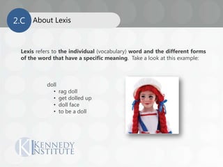 About Lexis
Lexis refers to the individual (vocabulary) word and the different forms
of the word that have a specific meaning. Take a look at this example:
doll
• rag doll
• get dolled up
• doll face
• to be a doll
2.C
 