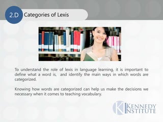 Categories of Lexis2.D
To understand the role of lexis in language learning, it is important to
define what a word is, and identify the main ways in which words are
categorized.
Knowing how words are categorized can help us make the decisions we
necessary when it comes to teaching vocabulary.
 