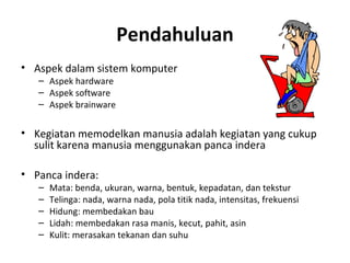 Pendahuluan
• Aspek dalam sistem komputer
– Aspek hardware
– Aspek software
– Aspek brainware
• Kegiatan memodelkan manusia adalah kegiatan yang cukup
sulit karena manusia menggunakan panca indera
• Panca indera:
– Mata: benda, ukuran, warna, bentuk, kepadatan, dan tekstur
– Telinga: nada, warna nada, pola titik nada, intensitas, frekuensi
– Hidung: membedakan bau
– Lidah: membedakan rasa manis, kecut, pahit, asin
– Kulit: merasakan tekanan dan suhu
 