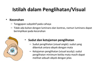 Istilah dalam Penglihatan/Visual
• Kecerahan
– Tanggapan subyektif pada cahaya
– Tidak ada kaitan dengan luminans dan kontras, namun luminans dapat
berimplikasi pada kecerahan
• Sudut dan ketajaman penglihatan
– Sudut penglihatan (visual angle): sudut yang
dibentuk antara obyek dengan mata
– Ketajaman penglihatan (visual acuity): sudut
penglihatan minimum ketika mata masih dapat
melihat sebuah obyek dengan jelas
 