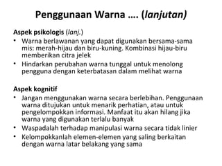Penggunaan Warna …. (lanjutan)
Aspek psikologis (lanj.)
• Warna berlawanan yang dapat digunakan bersama-sama
mis: merah-hijau dan biru-kuning. Kombinasi hijau-biru
memberikan citra jelek
• Hindarkan perubahan warna tunggal untuk menolong
pengguna dengan keterbatasan dalam melihat warna
Aspek kognitif
• Jangan menggunakan warna secara berlebihan. Penggunaan
warna ditujukan untuk menarik perhatian, atau untuk
pengelompokkan informasi. Manfaat itu akan hilang jika
warna yang digunakan terlalu banyak
• Waspadalah terhadap manipulasi warna secara tidak linier
• Kelompokkanlah elemen-elemen yang saling berkaitan
dengan warna latar belakang yang sama
 