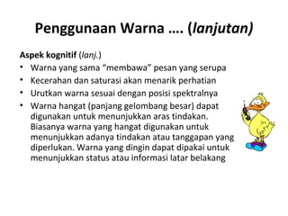 Penggunaan Warna …. (lanjutan)
Aspek kognitif (lanj.)
• Warna yang sama “membawa” pesan yang serupa
• Kecerahan dan saturasi akan menarik perhatian
• Urutkan warna sesuai dengan posisi spektralnya
• Warna hangat (panjang gelombang besar) dapat
digunakan untuk menunjukkan aras tindakan.
Biasanya warna yang hangat digunakan untuk
menunjukkan adanya tindakan atau tanggapan yang
diperlukan. Warna yang dingin dapat dipakai untuk
menunjukkan status atau informasi latar belakang
 