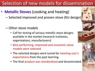 • Metallic Stoves (cooking and heating)
– Selected improved and proven stove (KU design)
– Other stove models
• Call for testing of various metallic stove designs
available in the market (research institutes,
organizations, manufacturers)
• Best performing, improved and economic stove
models were selected.
• The selected designs were tuned for meeting user’s
expectations from the past learning.
• The final product was standardized and disseminated.
Selection of new models for dissemination
 