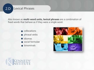 Also known as multi-word units, lexical phrases are a combination of
fixed words that behave as if they were a single word.
collocations
phrasal verbs
idiomas
social formulae
binominals
Lexical Phrases2.D
 