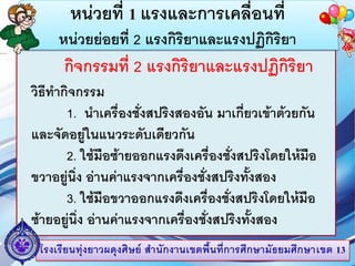 โรงเรียนทุ่งยาวผดุงศิษย์ สานักงานเขตพื้นที่การศึกษามัธยมศึกษาเขต 13
หน่วยที่ 1 แรงและการเคลื่อนที่
หน่วยย่อยที่ 2 แรงกิริยาและแรงปฏิกิริยา
กิจกรรมที่ 2 แรงกิริยาและแรงปฏิกิริยา
วิธีทากิจกรรม
1. นาเครื่องชั่งสปริงสองอัน มาเกี่ยวเข้าด้วยกัน
และจัดอยู่ในแนวระดับเดียวกัน
2. ใช้มือซ้ายออกแรงดึงเครื่องชั่งสปริงโดยให้มือ
ขวาอยู่นิ่ง อ่านค่าแรงจากเครื่องชั่งสปริงทั้งสอง
3. ใช้มือขวาออกแรงดึงเครื่องชั่งสปริงโดยให้มือ
ซ้ายอยู่นิ่ง อ่านค่าแรงจากเครื่องชั่งสปริงทั้งสอง
 