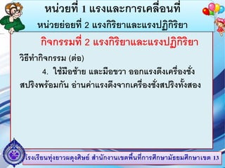 โรงเรียนทุ่งยาวผดุงศิษย์ สานักงานเขตพื้นที่การศึกษามัธยมศึกษาเขต 13
หน่วยที่ 1 แรงและการเคลื่อนที่
หน่วยย่อยที่ 2 แรงกิริยาและแรงปฏิกิริยา
กิจกรรมที่ 2 แรงกิริยาและแรงปฏิกิริยา
วิธีทากิจกรรม (ต่อ)
4. ใช้มือซ้าย และมือขวา ออกแรงดึงเครื่องชั่ง
สปริงพร้อมกัน อ่านค่าแรงดึงจากเครื่องชั่งสปริงทั้งสอง
 