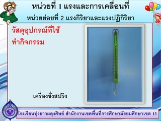 โรงเรียนทุ่งยาวผดุงศิษย์ สานักงานเขตพื้นที่การศึกษามัธยมศึกษาเขต 13
หน่วยที่ 1 แรงและการเคลื่อนที่
หน่วยย่อยที่ 2 แรงกิริยาและแรงปฏิกิริยา
วัสดุอุปกรณ์ที่ใช้
ทากิจกรรม
เครื่องชั่งสปริง
 