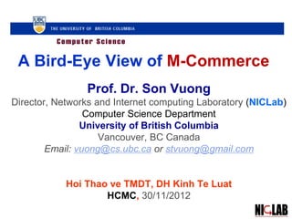A Bird-Eye View of M-Commerce
Prof. Dr. Son Vuong
Director, Networks and Internet computing Laboratory (NICLab)
Computer Science Department
University of British Columbia
Vancouver, BC Canada
Email: vuong@cs.ubc.ca or stvuong@gmail.com
Hoi Thao ve TMDT, DH Kinh Te Luat
HCMC, 30/11/2012
 