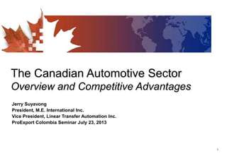 1
The Canadian Automotive Sector
Overview and Competitive Advantages
Jerry Suyavong
President, M.E. International Inc.
Vice President, Linear Transfer Automation Inc.
ProExport Colombia Seminar July 23, 2013
 