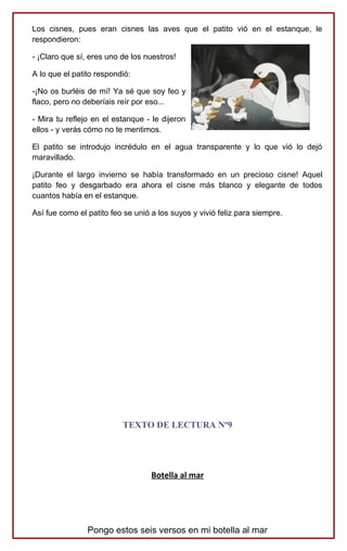 Los cisnes, pues eran cisnes las aves que el patito vió en el estanque, le
respondieron:
- ¡Claro que sí, eres uno de los nuestros!
A lo que el patito respondió:
-¡No os burléis de mí! Ya sé que soy feo y
flaco, pero no deberíais reír por eso...
- Mira tu reflejo en el estanque - le dijeron
ellos - y verás cómo no te mentimos.
El patito se introdujo incrédulo en el agua transparente y lo que vió lo dejó
maravillado.
¡Durante el largo invierno se había transformado en un precioso cisne! Aquel
patito feo y desgarbado era ahora el cisne más blanco y elegante de todos
cuantos había en el estanque.
Así fue como el patito feo se unió a los suyos y vivió feliz para siempre.
TEXTO DE LECTURA Nº9
Botella al mar
Pongo estos seis versos en mi botella al mar
 