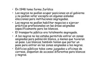 • En 1948 toma forma Jurídica
• Los negros no podían ocupar posiciones en el gobierno
y no podían votar excepto en algunas aisladas
elecciones para instituciones segregadas.
• Los negros no podían habilitar negocios o ejercer
prácticas profesionales en las áreas asignadas
específicamente para los blancos.
• El transporte público era totalmente segregado.
• A los negros no les estaba permitido entrar en zonas• A los negros no les estaba permitido entrar en zonas
asignadas para población blanca, a menos que tuvieran
un pase. Los blancos también tenían que portar un
pase para entrar en las zonas asignadas a los negros.
• Edificios públicos tales como juzgados u oficinas de
correos, disponían de accesos diferentes para blancos
y negros.
 