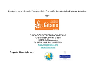 Realizado por el área de Juventud de la Fundación Secretariado Gitano en Asturias
2009
FUNDACIÓN SECRETARIADO GITANO
C/ Sánchez Calvo Nº 2 Bajo
33402 Avilés Asturias
Tel:985563505 Fax: 985565604
fsgaviles@gitanos.org
www.gitanos.org
Proyecto financiado por:
 