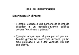 Tipos de discriminaciónTipos de discriminaciónTipos de discriminaciónTipos de discriminación
Discriminación directa:
– Ejemplo, cuando a una persona se le impide
acceder a un establecimiento público
porque “no sirven a gitanos”
acceder a un establecimiento público
porque “no sirven a gitanos”
– Ejemplo, alegar que el piso por el que una
familia gitana ha mostrado interés, ya ha
sido alquilado o va a ser vendido, sin que
sea cierto.
EditedbyFoxitReader
Copyright(C)byFoxitCorporation,2005-2009
ForEvaluationOnly.
 