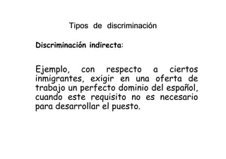 Discriminación indirecta:
Ejemplo, con respecto a ciertos
inmigrantes, exigir en una oferta de
Tipos de discriminaciónTipos de discriminaciónTipos de discriminaciónTipos de discriminación
inmigrantes, exigir en una oferta de
trabajo un perfecto dominio del español,
cuando este requisito no es necesario
para desarrollar el puesto.
 