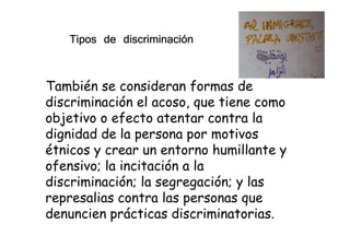 También se consideran formas de
discriminación el acoso, que tiene como
objetivo o efecto atentar contra la
Tipos de discriminaciónTipos de discriminaciónTipos de discriminaciónTipos de discriminación
objetivo o efecto atentar contra la
dignidad de la persona por motivos
étnicos y crear un entorno humillante y
ofensivo; la incitación a la
discriminación; la segregación; y las
represalias contra las personas que
denuncien prácticas discriminatorias.
 