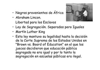 • Negros provenientes de África
• Abraham Lincon.
Libertad para los Esclavos
• Ley de Segregación. Separados pero Iguales
• Martín Luther King
• Esta ley mantuvo su legalidad hasta la decisión• Esta ley mantuvo su legalidad hasta la decisión
de la Corte Suprema de los Estados Unidos en
"Brown vs. Board of Education" en el que los
jueces decidieron que educación pública
segregada no era igual y por lo tanto la
segregación en escuelas públicas era ilegal.
 