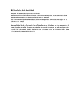 2.8Beneficios de la duplicidad
Mejorar el desempeño y la disponibilidad.
Almacenando copias de información compartida en lugares de acceso frecuente,
se decrementará el uso de accesos de lectura remotos.
Se aumentará la probabilidad de que estará disponible al menos una copia de la
información crítica.
La duplicidad de la información beneficia altamente el trabajo en red, ya que en el
caso de alguna caída de alguna máquina se puede propagar la falla a otras más.
puede ser necesario tener respaldos de procesos que se restablecerán para
completar el proceso interrumpido.
 