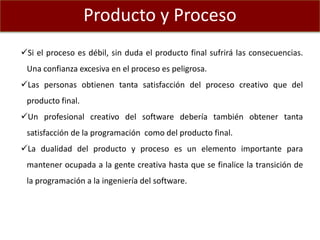 Producto y Proceso
Si el proceso es débil, sin duda el producto final sufrirá las consecuencias.
Una confianza excesiva en el proceso es peligrosa.
Las personas obtienen tanta satisfacción del proceso creativo que del
producto final.
Un profesional creativo del software debería también obtener tanta
satisfacción de la programación como del producto final.
La dualidad del producto y proceso es un elemento importante para
mantener ocupada a la gente creativa hasta que se finalice la transición de
la programación a la ingeniería del software.
 
