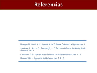 Bruegge, B., Dutoit, A.H., Ingeniería del Software Orientado a Objetos, cap. 1
Jacobson, I., Booch, G., Rumbaugh, J., El Proceso Unificado de Desarrollo de
Software, cap. 1
Pressman, R.S., Ingeniería del Software. Un enfoque práctico, cap. 1 y 2
Sommerville, I., Ingeniería de Software, cap. 1, 2 y 3
Referencias
 