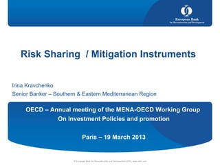 Irina Kravchenko
Senior Banker – Southern & Eastern Mediterranean Region
© European Bank for Reconstruction and Development 2010 | www.ebrd.com
Risk Sharing St. Downtown, Cairo
Risk Sharing / Mitigation Instruments
OECD – Annual meeting of the MENA-OECD Working Group
On Investment Policies and promotion
Paris – 19 March 2013
 