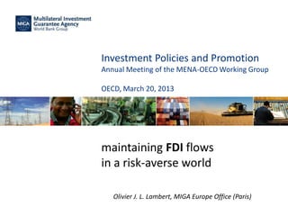 Investment Policies and Promotion
Annual Meeting of the MENA-OECD Working Group
OECD, March 20, 2013
maintaining FDI flows
in a risk-averse world
Olivier J. L. Lambert, MIGA Europe Office (Paris)
 