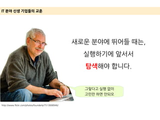 http://www.flickr.com/photos/founderly/7513008946/
IT 분야 신생 기업들의 교훈
새로운 분야에 뛰어들 때는,
실행하기에 앞서서
탐색해야 합니다.
그렇다고 실행 없이
고민만 하면 안되오
 
