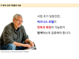 http://www.flickr.com/photos/founderly/7513008946/
IT 분야 신생 기업들의 교훈
사업 초기 당분간은,
비즈니스 모델이
반복과 확장이 가능한지
탐색하는데 집중해야 합니다.
 