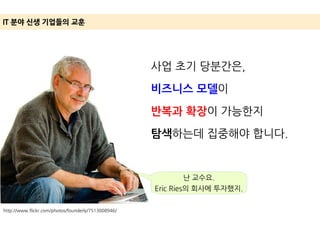http://www.flickr.com/photos/founderly/7513008946/
IT 분야 신생 기업들의 교훈
사업 초기 당분간은,
비즈니스 모델이
반복과 확장이 가능한지
탐색하는데 집중해야 합니다.
난 교수요.
Eric Ries의 회사에 투자했지.
 
