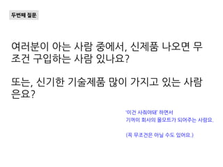 여러분이 아는 사람 중에서, 신제품 나오면 무
조건 구입하는 사람 있나요?
또는, 신기한 기술제품 많이 가지고 있는 사람
은요?
두번째 질문
‘이건 사줘야돼’ 하면서
기꺼이 회사의 몰모트가 되어주는 사람요.
(꼭 무조건은 아닐 수도 있어요.)
 
