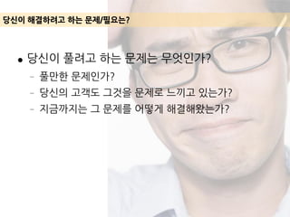 ● 당신이 풀려고 하는 문제는 무엇인가?
– 풀만한 문제인가?
– 당신의 고객도 그것을 문제로 느끼고 있는가?
– 지금까지는 그 문제를 어떻게 해결해왔는가?
당신이 해결하려고 하는 문제/필요는?
 