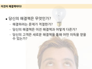 ● 당신의 해결책은 무엇인가?
– 해결하려는 문제가 적절한가?
– 당신의 해결책은 이전 해결책과 어떻게 다른가?
– 당신의 고객은 새로운 해결책을 통해 어떤 이득을 얻을
수 있는가?
이것이 해결책이다!
 