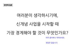 여러분이 생각하시기에,
신개념 사업을 시작할 때
가장 경계해야 할 것이 무엇인가요?
첫번째 질문
아무 종이에나 적어보세요.
정답은 없습니다.
 
