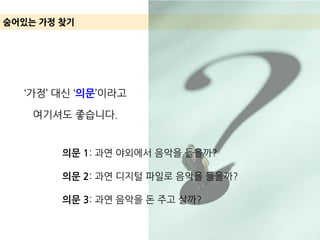 ‘가정’ 대신 ‘의문’이라고
여기셔도 좋습니다.
숨어있는 가정 찾기
의문 1: 과연 야외에서 음악을 들을까?
의문 2: 과연 디지털 파일로 음악을 들을까?
의문 3: 과연 음악을 돈 주고 살까?
 