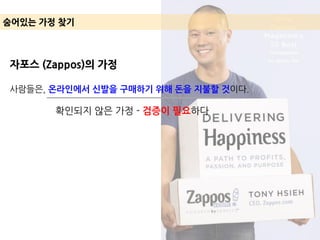 숨어있는 가정 찾기
자포스 (Zappos)의 가정
사람들은, 온라인에서 신발을 구매하기 위해 돈을 지불할 것이다.
확인되지 않은 가정 - 검증이 필요하다
 