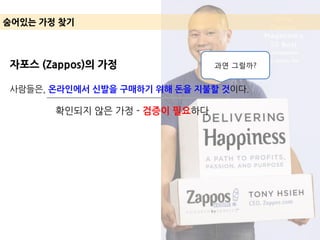 숨어있는 가정 찾기
자포스 (Zappos)의 가정
사람들은, 온라인에서 신발을 구매하기 위해 돈을 지불할 것이다.
확인되지 않은 가정 - 검증이 필요하다
과연 그럴까?
 