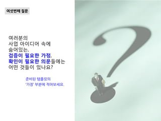 여러분의
사업 아이디어 속에
숨어있는,
검증이 필요한 가정,
확인이 필요한 의문들에는
어떤 것들이 있나요?
여섯번째 질문
준비된 템플릿의
‘가정’ 부분에 적어보세요.
 