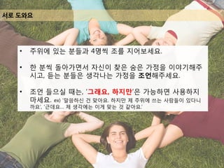 서로 도와요
• 주위에 있는 분들과 4명씩 조를 지어보세요.
• 한 분씩 돌아가면서 자신이 찾은 숨은 가정을 이야기해주
시고, 듣는 분들은 생각나는 가정을 조언해주세요.
• 조언 들으실 때는, ‘그래요, 하지만’은 가능하면 사용하지
마세요. ex) ‘말씀하신 건 맞아요. 하지만 제 주위에 쓰는 사람들이 있다니
까요’, ‘근데요… 제 생각에는 이게 맞는 것 같아요.’
 
